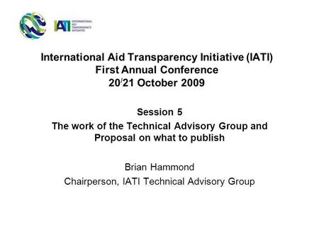 International Aid Transparency Initiative (IATI) First Annual Conference 20 / 21 October 2009 Session 5 The work of the Technical Advisory Group and Proposal.