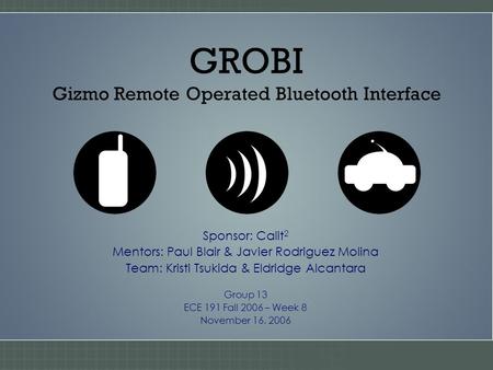 GROBI Gizmo Remote Operated Bluetooth Interface Sponsor: Calit 2 Mentors: Paul Blair & Javier Rodriguez Molina Team: Kristi Tsukida & Eldridge Alcantara.