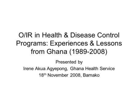 O/IR in Health & Disease Control Programs: Experiences & Lessons from Ghana (1989-2008) Presented by Irene Akua Agyepong, Ghana Health Service 18 th November.