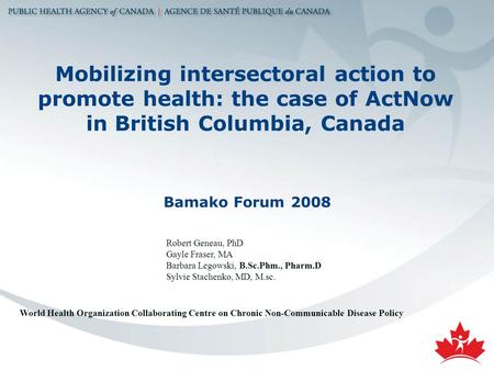 Mobilizing intersectoral action to promote health: the case of ActNow in British Columbia, Canada Bamako Forum 2008 Robert Geneau, PhD Gayle Fraser, MA.