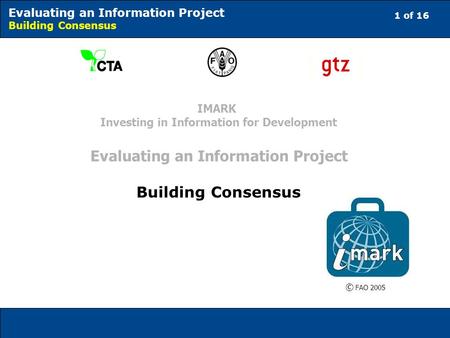 1 of 16 Evaluating an Information Project Building Consensus © FAO 2005 IMARK Investing in Information for Development Evaluating an Information Project.