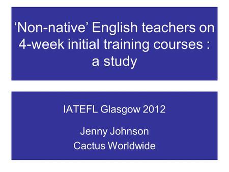 Non-native English teachers on 4-week initial training courses : a study IATEFL Glasgow 2012 Jenny Johnson Cactus Worldwide.