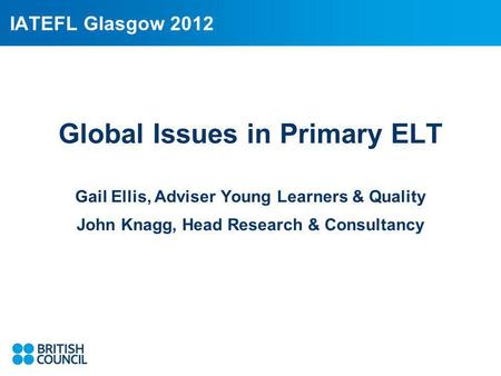 IATEFL Glasgow 2012 Global Issues in Primary ELT Gail Ellis, Adviser Young Learners & Quality John Knagg, Head Research & Consultancy.