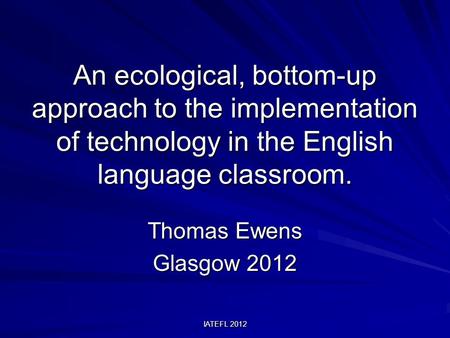 IATEFL 2012 An ecological, bottom-up approach to the implementation of technology in the English language classroom. Thomas Ewens Glasgow 2012.