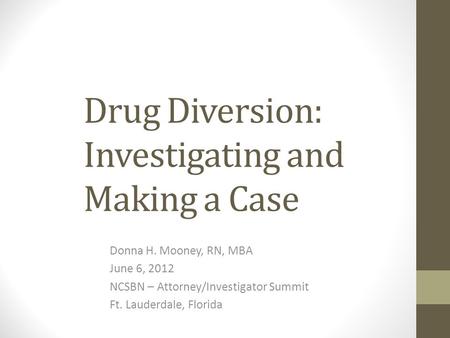 Drug Diversion: Investigating and Making a Case Donna H. Mooney, RN, MBA June 6, 2012 NCSBN – Attorney/Investigator Summit Ft. Lauderdale, Florida.