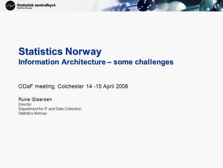 1 Statistics Norway Information Architecture – some challenges ODaF meeting, Colchester 14 -15 April 2008 Rune Gløersen Director Department for IT and.