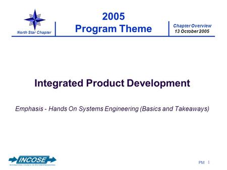 Chapter Overview 13 October 2005 North Star Chapter PM 1 2005 Program Theme Integrated Product Development Emphasis - Hands On Systems Engineering (Basics.