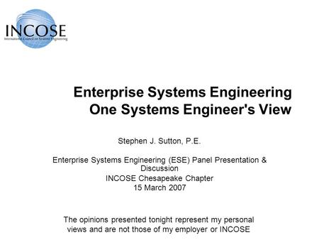 Enterprise Systems Engineering One Systems Engineer's View Stephen J. Sutton, P.E. Enterprise Systems Engineering (ESE) Panel Presentation & Discussion.