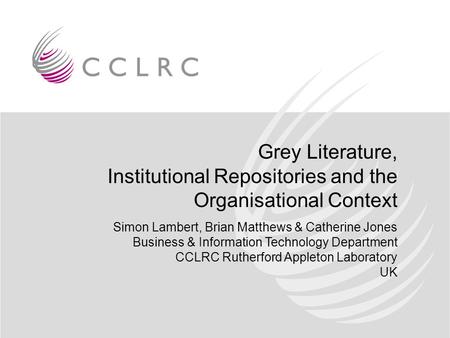 Grey Literature, Institutional Repositories and the Organisational Context Simon Lambert, Brian Matthews & Catherine Jones Business & Information Technology.