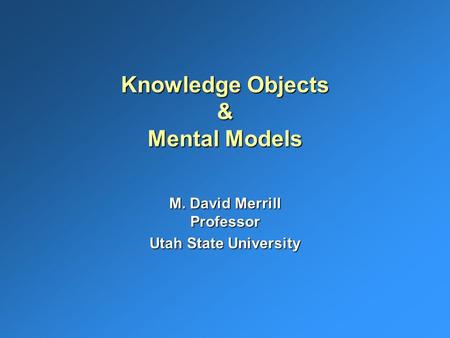 Knowledge Objects & Mental Models M. David Merrill Professor Utah State University.