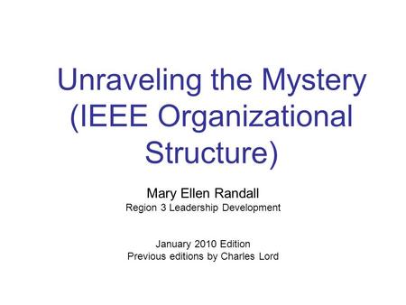 Unraveling the Mystery (IEEE Organizational Structure) Mary Ellen Randall Region 3 Leadership Development January 2010 Edition Previous editions by Charles.