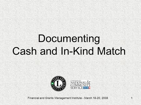 Financial and Grants Management Institute - March 18-20, 20081 Documenting Cash and In-Kind Match.