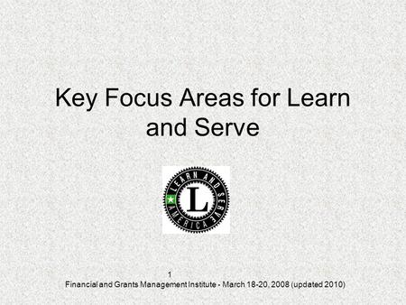 Financial and Grants Management Institute - March 18-20, 2008 (updated 2010) 1 Key Focus Areas for Learn and Serve.