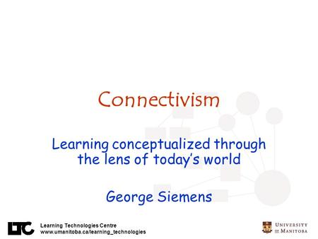 Learning Technologies Centre www.umanitoba.ca/learning_technologies Connectivism Learning conceptualized through the lens of todays world George Siemens.