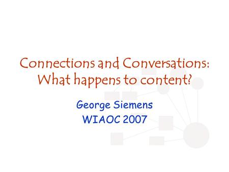 Connections and Conversations: What happens to content? George Siemens WIAOC 2007.