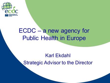 ECDC – a new agency for Public Health in Europe Karl Ekdahl Strategic Advisor to the Director.