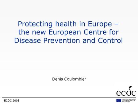 Protecting health in Europe – the new European Centre for Disease Prevention and Control Denis Coulombier ECDC 2005.