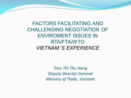 Tran Thi Thu Hang Deputy Director General Ministry of Trade, Vietnam FACTORS FACILITATING AND CHALLENGING NEGOTIATION OF ENVIROMENT ISSUES IN RTA/FTA/WTO.