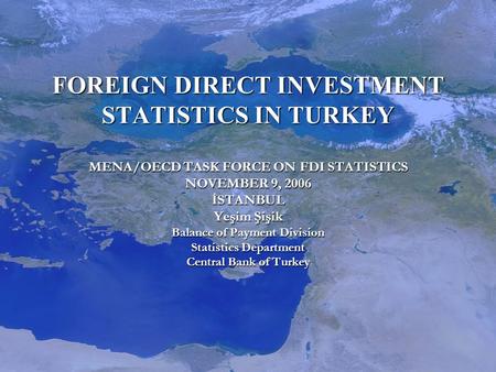 FOREIGN DIRECT INVESTMENT STATISTICS IN TURKEY MENA/OECD TASK FORCE ON FDI STATISTICS NOVEMBER 9, 2006 İSTANBUL Yeşim Şişik Balance of Payment Division.