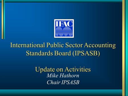 International Public Sector Accounting Standards Board (IPSASB) Update on Activities Mike Hathorn Chair IPSASB.