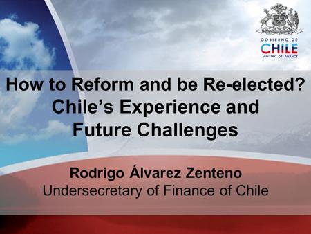 MINISTRY OF FINANCE How to Reform and be Re-elected? Chiles Experience and Future Challenges Rodrigo Álvarez Zenteno Undersecretary of Finance of Chile.