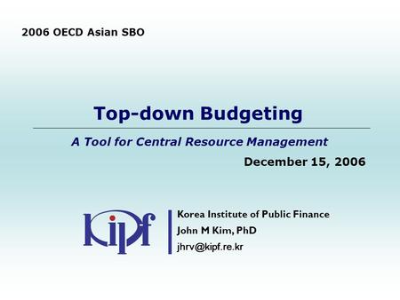 Top-down Budgeting A Tool for Central Resource Management December 15, 2006 Korea Institute of Public Finance John M Kim, PhD 2006 OECD.