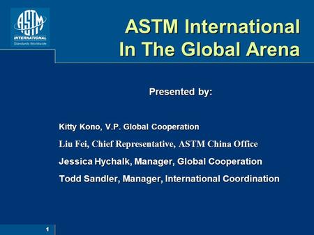 1 ASTM International In The Global Arena Presented by: Kitty Kono, V.P. Global Cooperation Liu Fei, Chief Representative, ASTM China Office Jessica Hychalk,