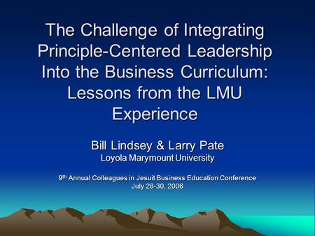 The Challenge of Integrating Principle-Centered Leadership Into the Business Curriculum: Lessons from the LMU Experience Bill Lindsey & Larry Pate Loyola.