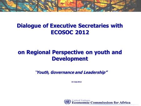 Dialogue of Executive Secretaries with ECOSOC 2012 on Regional Perspective on youth and DevelopmentYouth, Governance and Leadership 10 July 2012.