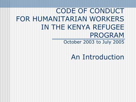 CODE OF CONDUCT FOR HUMANITARIAN WORKERS IN THE KENYA REFUGEE PROGRAM October 2003 to July 2005 An Introduction.