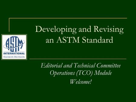 Editorial and Technical Committee Operations (TCO) Module Welcome! Developing and Revising an ASTM Standard.