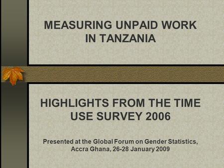 MEASURING UNPAID WORK IN TANZANIA HIGHLIGHTS FROM THE TIME USE SURVEY 2006 Presented at the Global Forum on Gender Statistics, Accra Ghana, 26-28 January.