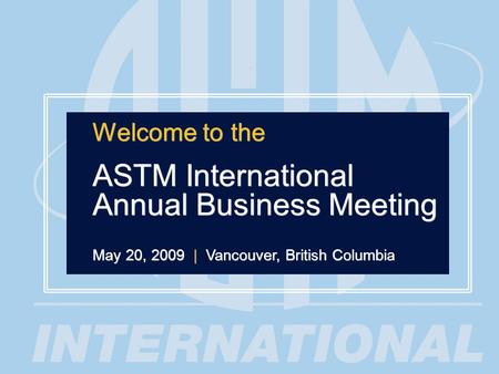 1 Welcome to the ASTM International Annual Business Meeting May 20, 2009 | Vancouver, British Columbia Welcome to the ASTM International Annual Business.