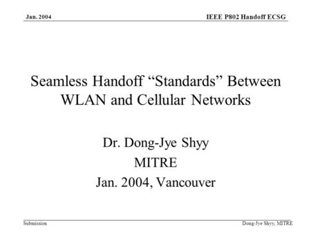 IEEE P802 Handoff ECSG Submission Jan. 2004 Dong-Jye Shyy, MITRE Seamless Handoff Standards Between WLAN and Cellular Networks Dr. Dong-Jye Shyy MITRE.