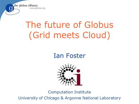 The future of Globus (Grid meets Cloud) Ian Foster Computation Institute University of Chicago & Argonne National Laboratory.