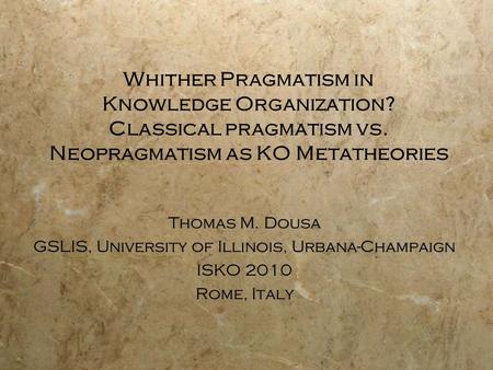 Whither Pragmatism in Knowledge Organization? Classical pragmatism vs. Neopragmatism as KO Metatheories Thomas M. Dousa GSLIS, University of Illinois,