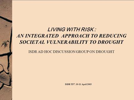 LIVING WITH RISK : AN INTEGRATED APPROACH TO REDUCING SOCIETAL VULNERABILITY TO DROUGHT ISDR AD HOC DISCUSSION GROUP ON DROUGHT ISDR TF7. 10-11 April 2003.