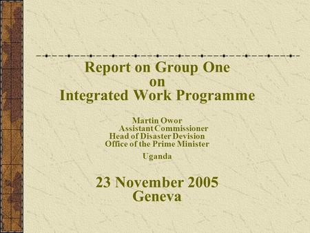 Report on Group One on Integrated Work Programme Martin Owor Assistant Commissioner Head of Disaster Devision Office of the Prime Minister Uganda 23 November.