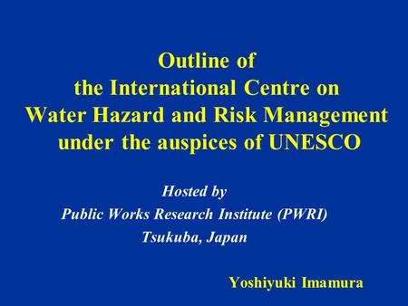 Outline of the International Centre on Water Hazard and Risk Management under the auspices of UNESCO Hosted by Public Works Research Institute (PWRI) Tsukuba,