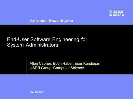 IBM Almaden Research Center April 23, 2006 End-User Software Engineering for System Administrators Allen Cypher, Eben Haber, Eser Kandogan USER Group,