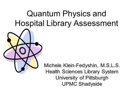 Quantum Physics and Hospital Library Assessment Michele Klein-Fedyshin, M.S.L.S. Health Sciences Library System University of Pittsburgh UPMC Shadyside.