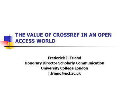 THE VALUE OF CROSSREF IN AN OPEN ACCESS WORLD Frederick J. Friend Honorary Director Scholarly Communication University College London