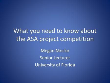 What you need to know about the ASA project competition Megan Mocko Senior Lecturer University of Florida.