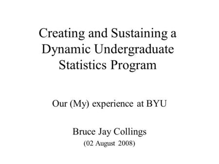 Creating and Sustaining a Dynamic Undergraduate Statistics Program Our (My) experience at BYU Bruce Jay Collings (02 August 2008)