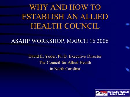 WHY AND HOW TO ESTABLISH AN ALLIED HEALTH COUNCIL ASAHP WORKSHOP, MARCH 16 2006 David E. Yoder, Ph.D. Executive Director The Council for Allied Health.