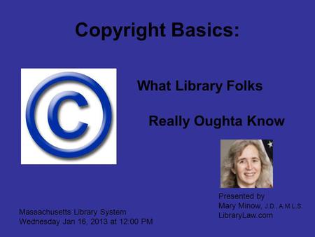 Copyright Basics: What Library Folks Really Oughta Know Massachusetts Library System Wednesday Jan 16, 2013 at 12:00 PM Presented by Mary Minow, J.D.,