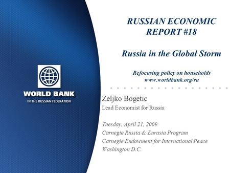 RUSSIAN ECONOMIC REPORT #18 Russia in the Global Storm Refocusing policy on households www.worldbank.org/ru Zeljko Bogetic Lead Economist for Russia Tuesday,