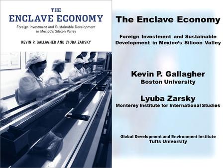 The Enclave Economy Foreign Investment and Sustainable Development in Mexicos Silicon Valley Kevin P. Gallagher Boston University Lyuba Zarsky Monterey.