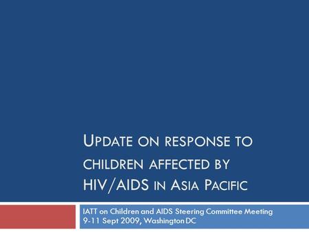 U PDATE ON RESPONSE TO CHILDREN AFFECTED BY HIV/AIDS IN A SIA P ACIFIC IATT on Children and AIDS Steering Committee Meeting 9-11 Sept 2009, Washington.