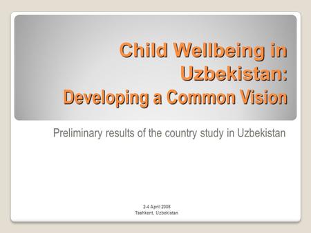 Child Wellbeing in Uzbekistan : Developing a Common Vision Preliminary results of the country study in Uzbekistan 2-4 April 2008 Tashkent, Uzbekistan.